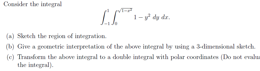 Consider the integral
[₁ ² 1 - ² dy
dx.
(a) Sketch the region of integration.
(b) Give a geometric interpretation of the above integral by using a 3-dimensional sketch.
Transform the above integral to a double integral with polar coordinates (Do not evalua
the integral).