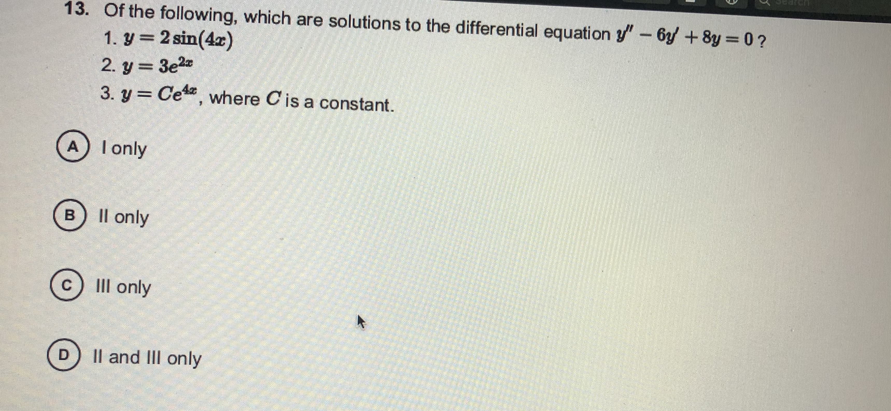 13. Of the following, which are solutions to the differential equation y"-6y+8y
0?
1. y=2 sin(4x)
2. y = 3e2
3. y = Ce, where C is a constant.
%3D
A I only
B) Il only
III only
Il and III only
D.
