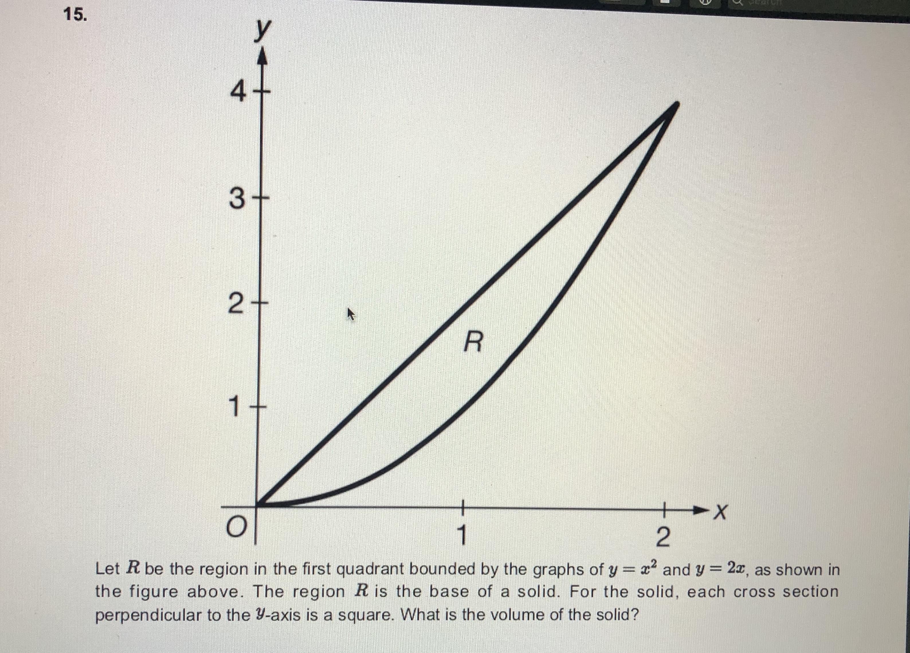 15.
3+
1
+
1
Let R be the region in the first quadrant bounded by the graphs of y x and y = 2x, as shown in
the figure above. The region R is the base of a solid. For the solid, each cross section
perpendicular to the Y-axis is a square. What is the volume of the solid?
%3D
4.
2.
