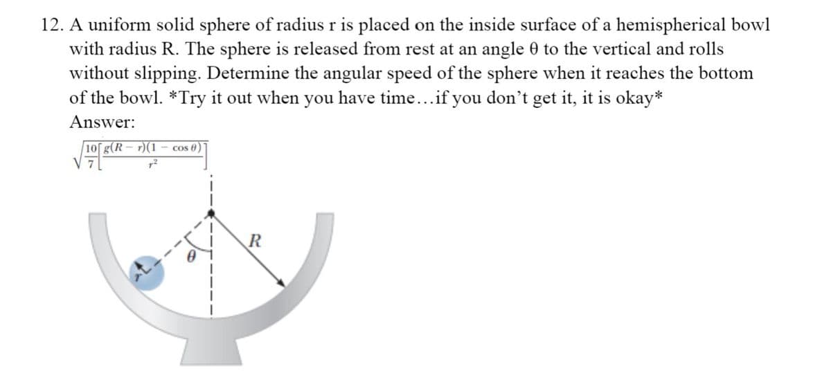 12. A uniform solid sphere of radius r is placed on the inside surface of a hemispherical bowl
with radius R. The sphere is released from rest at an angle 0 to the vertical and rolls
without slipping. Determine the angular speed of the sphere when it reaches the bottom
of the bowl. *Try it out when you have time...if you don't get it, it is okay*
Answer:
|10[g(R – r)(1
Cos 6
R
