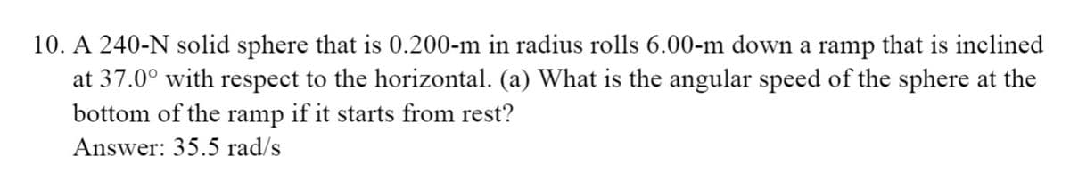 10. A 240-N solid sphere that is 0.200-m in radius rolls 6.00-m down a ramp that is inclined
at 37.0° with respect to the horizontal. (a) What is the angular speed of the sphere at the
bottom of the ramp if it starts from rest?
Answer: 35.5 rad/s

