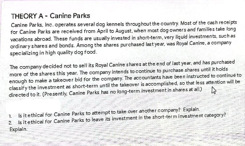 THEORY A -Canine Parks
Canine Parks, Inc.operates se veral dog kennels throughout the country. Most of the cash receipts
for Canine Par ks are received from April to August, when mast dog owners and families take long
vacations abroad. These funds are usually in vested in short-term, very liquid investments, such as
ordinary shares and bonds. Among the shares purchased last ye ar, was Royal Canine, a company
specializing in high quality dog food.
The company decided not to sell its Royal Canine shares at the end of last year, and has purchased
more of the shares this year. The company intends to continue to purchase shares until it holds
enough to make a takeover bid for the company. The accountants have been instructed to continue to
classify the investment as short-term until the takeover is accomplished, so that less attention will be
directed to it. (Presently, Canine Parks has no long-term investment in shares at allI.)
Is itethical for Canine Parks to attempt to take over another company? Explain.
Is itethical for Canine Parks to leave its investment in the short-ter m investment category?
Explain.
