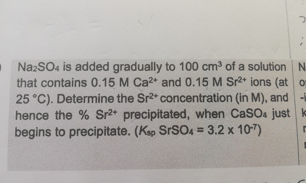 NazSO4 is added gradually to 100 cm3 of a solution
that contains 0.15 M Ca2+ and 0.15 M Sr2* ions (at
25 °C). Determine the Sr2+ concentration (in M), and
hence the % Sr2* precipitated, when CaSO4 just
begins to precipitate. (Ksp SRSO4 = 3.2 x 10-7)
