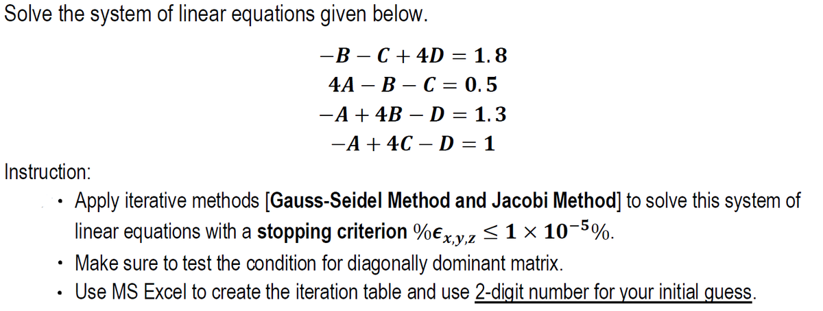 Solve the system of linear equations given below.
-B – C + 4D = 1. 8
4А - В — С — 0.5
-A + 4B – D = 1.3
-A + 4C – D = 1
Instruction:
• Apply iterative methods [Gauss-Seidel Method and Jacobi Method] to solve this system of
linear equations with a stopping criterion %ex y,z < 1 × 10-5%.
Make sure to test the condition for diagonally dominant matrix.
Use MS Excel to create the iteration table and use 2-digit number for your initial guess.
