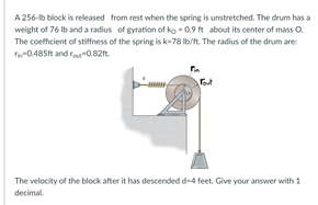 A 256-b block is released from rest when the spring is unstretched. The drum has a
weight of 76 Ib and a radius of gyration of ko - 0.9 ft about its center of mass O.
The coefficient of stiffness of the spring is k-78 Ib/ft. The radius of the drum are:
f-0.485ft and ra-O.82t.
The velocity of the block after it has descended d-4 feet. Give your answer with 1
decimal.
