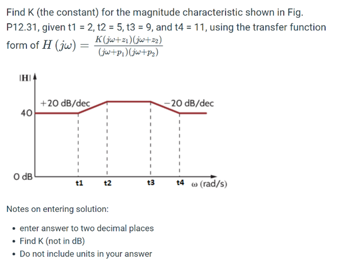 Find K (the constant) for the magnitude characteristic shown in Fig.
P12.31, given t1 = 2, t2 = 5, t3 = 9, and t4 = 11, using the transfer function
form of H (jw) =
K(jw+z1)(jw+z2)
(jw+p1)(jw+p2)
IHI
+20 dB/dec
40
20 dB/dec
O dB
t1
t2
t3
t4 w (rad/s)
Notes on entering solution:
• enter answer to two decimal places
• Find K (not in dB)
• Do not include units in your answer
