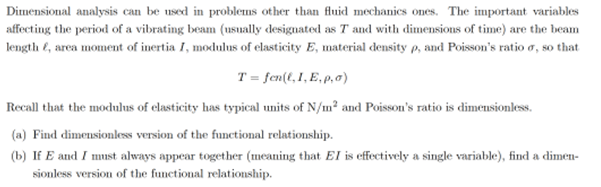 Dimensional analysis can be used in problems other than fluid mechanics ones. The important variables
affecting the period of a vibrating beam (usually designated as T and with dimensions of time) are the beam
length , area moment of inertia I, modulus of elasticity E, material density p, and Poisson's ratio o, so that
T= fen(l, I, E, p,o)
Recall that the modulus of elasticity has typical units of N/m² and Poisson's ratio is dimensionless.
(a) Find dimensionless version of the functional relationship.
(b) If E and I must always appear together (meaning that EI is effectively a single variable), find a dimen-
sionless version of the functional relationship.