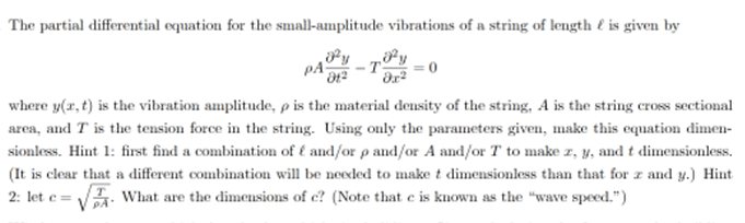 The partial differential equation for the small-amplitude vibrations of a string of length & is given by
PA -T = 0
01² dx²
where y(x, t) is the vibration amplitude, p is the material density of the string, A is the string cross sectional
area, and T is the tension force in the string. Using only the parameters given, make this equation dimen-
sionless. Hint 1: first find a combination of f and/or p and/or A and/or T to make z, y, and t dimensionless.
(It is clear that a different combination will be needed to make t dimensionless than that for zand y.) Hint
2: lete= What are the dimensions of e? (Note that e is known as the "wave speed.")