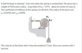 A 269-lb block is released from rest when the spring is unstretched. The drum has a
weight of 90 lb and a radius of gyration of ko - 0.9 ft about its center of mass O.
The coefficient of stiffness of the spring is k-84 Ib/ft. The radius of the drum are:
F-0.424ft and fou"0.89t.
The velocity of the block after it has descended d-7 feet. Give your answer with 1
decimal.
