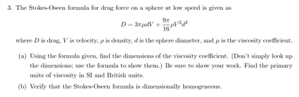 3. The Stokes-Oseen formula for drag force on a sphere at low speed is given as
D = 3#µdV +
where D is drag, V is velocity, p is density, d is the sphere diameter, and e is the viscosity coefficient.
(a) Using the formula given, find the dimensions of the viscosity coefficient. (Don't simply look up
the dimensions; use the formula to show them.) Be sure to show your work. Find the primary
units of viscosity in SI and British units.
(b) Verify that the Stokes-Oseen formula is dimensionally homogeneous.
