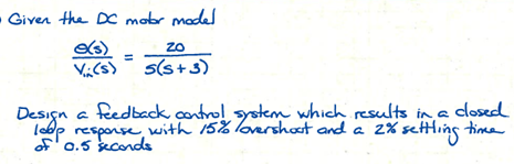 Given the DC motor model
e(s)
Vi (s)
ZO
s(s+3)
Design a feedback control system which results in a closed
loop response with 15% lovershoot and a 2% settling time
of