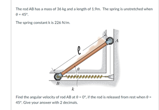 The rod AB has a mass of 36 kg and a length of 1.9m. The spring is unstretched when
0- 45°.
The spring constant k is 226 N/m.
B
Find the angular velocity of rod AB at 0 - 0. if the rod is released from rest when 0.
45°. Give your answer with 2 decimals.

