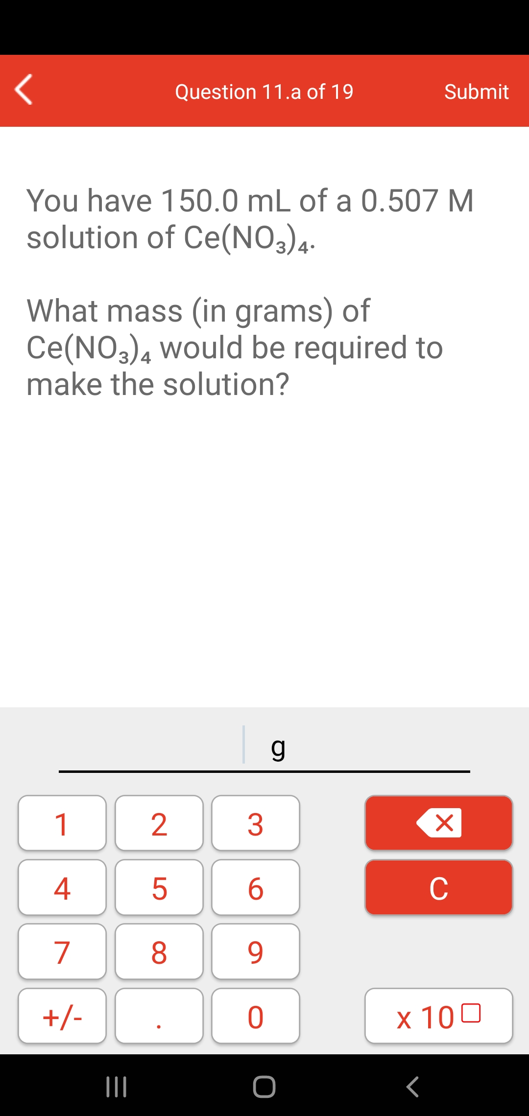 Question 11.a of 19
Submit
You have 150.0 mL of a 0.507 M
solution of Ce(NO3)4-
What mass (in grams) of
Ce(NO3)4 would be required to
make the solution?
1
4
C
7
8.
9.
+/-
x 100
