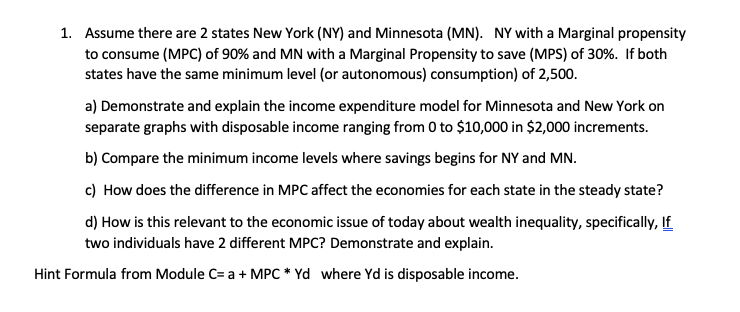 1. Assume there are 2 states New York (NY) and Minnesota (MN). NY with a Marginal propensity
to consume (MPC) of 90% and MN with a Marginal Propensity to save (MPS) of 30%. If both
states have the same minimum level (or autonomous consumption) of 2,500.
a) Demonstrate and explain the income expenditure model for Minnesota and New York on
separate graphs with disposable income ranging from 0 to $10,000 in $2,000 increments.
b) Compare the minimum income levels where savings begins for NY and MN
c) How does the difference in MPC affect the economies for each state in the steady state?
d) How is this relevant to the economic issue of today about wealth inequality, specifically, If
two individuals have 2 different MPC? Demonstrate and explain
Hint Formula from Module C= a MPC* Yd where Yd is disposable income.

