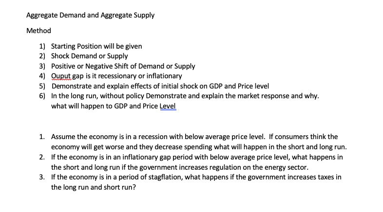 Aggregate Demand and Aggregate Supply
Method
1) Starting Position will be given
2) Shock Demand or Supply
3) Positive or Negative Shift of Demand or Supply
4) Ouput gap i it recessionary or inflationary
5) Demonstrate and explain effects of initial shock on GDP and Price level
www.w
6) In the long run, without policy Demonstrate and explain the market response and why.
what will happen to GDP and Price Level
1. Assume the economy is in a recession with below average price level. If consumers think the
economy will get worse and they decrease spending what will happen in the short and long run.
2. If the economy is in an inflationary gap period with below average price level, what happens in
the short and long run if the government increases regulation on the energy sector.
3. If the economy is in a period of stagflation, what happens if the government increases taxes in
the long run and short run?
