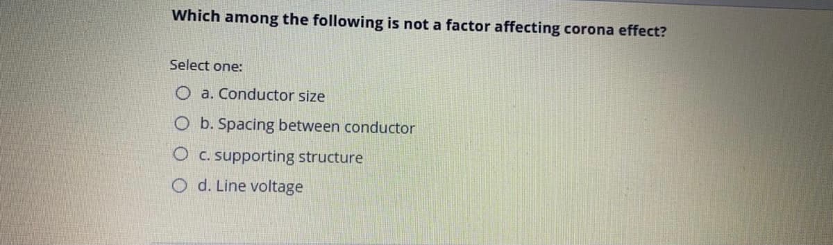 Which among the following is not a factor affecting corona effect?
Select one:
O a. Conductor size
O b. Spacing between conductor
O C. supporting structure
O d. Line voltage
