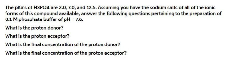 The pKa's of H3PO4 are 2.0, 7.0, and 12.5. Assuming you have the sodium salts of all of the ionic
forms of this compound available, answer the following questions pertaining to the preparation of
0.1 M phosphate buffer of pH = 7.6.
What is the proton donor?
What is the proton acceptor?
What is the final concentration of the proton donor?
What is the final concentration of the proton acceptor?
