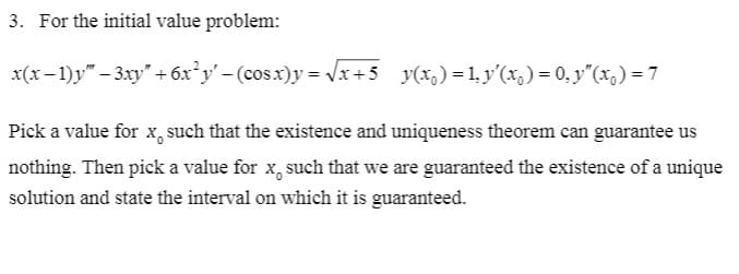 3. For the initial value problem:
x(x - 1)y" – 3xy" + 6x*y' - (cos.x)y = Vx+5 y(x,) = 1. y'(x,) = 0. y"(x,) = 7
Pick a value for x, such that the existence and uniqueness theorem can guarantee us
nothing. Then pick a value for x, such that we are guaranteed the existence of a unique
solution and state the interval on which it is guaranteed.
