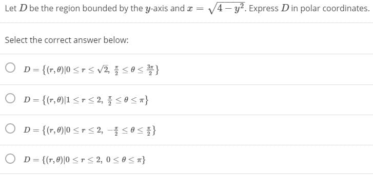 Let D be the region bounded by the y-axis and x
V4 - y2. Express Din polar coordinates.
Select the correct answer below:
O D= {(r, 0)|0 <r< v2, <0<}
D = {(r,0)|1 <r < 2, <0<n}
O D= {(r,0)|0 <r< 2, - <0 }
O D= {(r,0)|0 <r< 2, 0< 0< 7}
