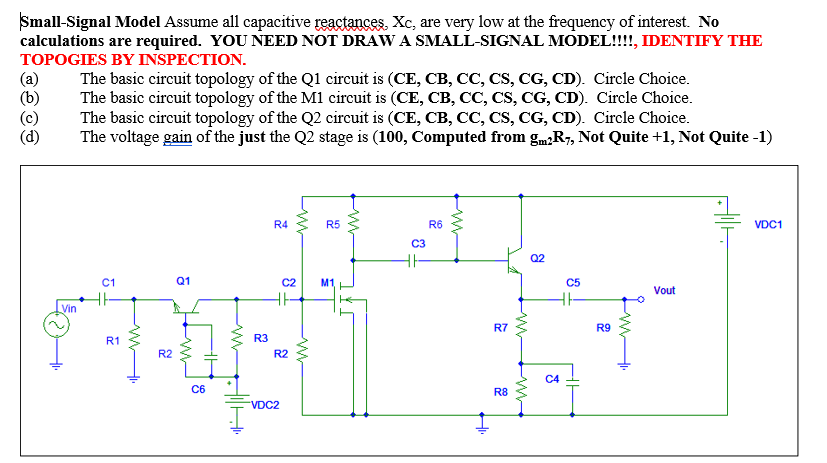 Small-Signal Model Assume all capacitive reactances, Xc, are very low at the frequency of interest. No
calculations are required. YOU NEED NOT DRAW A SMALL-SIGNAL MODEL!!!, IDENTIFY THE
TOPOGIES BY INSPECTION.
The basic circuit topology of the Q1 circuit is (CE, CB, CC, CS, CG, CD). Circle Choice.
The basic circuit topology of the M1 circuit is (CE, CB, CC, CS, CG, CD). Circle Choice.
The basic circuit topology of the Q2 circuit is (CE, CB, CC, CS, CG, CD). Circle Choice.
The voltage gain of the just the Q2 stage is (100, Computed from gmR7, Not Quite +1, Not Quite -1)
(a)
(b)
R4
R5
R6
VDC1
C3
Q2
C1
Q1
C2
M1
C5
Vout
Vin
R7
R9
R1
R3
R2
R2
C4
C6
R8
VDC2
