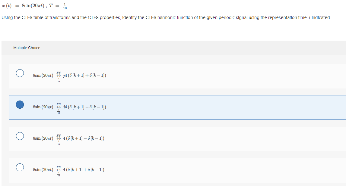 a (t) = 8sin(20nt), T =
10
Using the CTFS table of transforms and the CTFS properties, identify the CTFS harmonic function of the given periodic signal using the representation time Tindicated.
Multiple Cholce
FS
8sin (20nt)
j4 (8 [k+1] + 8 [k – 1))
FS
8sin (20nt) j4 (8 [k +1] – 8 [k – 1])
8sin (20nt)
FS
4 (8 [k+1] – 8 [k – 1))
FS
8sin (20nt) 3 4(5 [k+1] + [k – 1])
