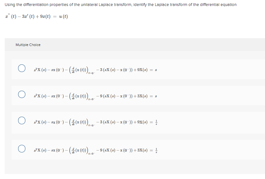 Using the differentlation propertles of the unllateral Laplace transform, Identify the Laplace transform of the differentlal equation
z" (t) – 3z' (t) + 9x(t) = u (t)
Multiple Choice
FX (s) – sx (0-) – ((x (t))), -3 (sX (s) – x (0-)) + 9X(s) = s
t=0
*X (s) – sx (0 ) – (#(x (t))), - 9 (sX (s) – x (0 )) +3X(s) = s
t=0
*X (s) – sx (0-) – ( (x (t))), - 3 (sX (s) – x (0-)) +9X(s) = !
%3D
sX (s) – sx (0-) – (#(x (t))), - 9 (sX (s) – x (0-)) +3X(s) =
- SX
t=0
