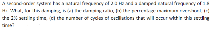 A second-order system has a natural frequency of 2.0 Hz and a damped natural frequency of 1.8
Hz. What, for this damping, is (a) the damping ratio, (b) the percentage maximum overshoot, (c)
the 2% settling time, (d) the number of cycles of oscillations that will occur within this settling
time?