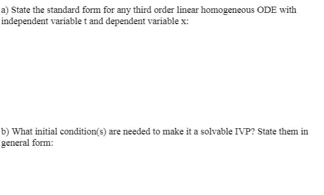 a) State the standard form for any third order linear homogeneous ODE with
independent variable t and dependent variable x:
b) What initial condition(s) are needed to make it a solvable IVP? State them in
general form:
