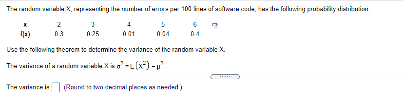The random variable X, representing the number of errors per 100 lines of software code, has the following probability distribution.
3
4
5
6
f(x)
0.3
0.25
0.01
0.04
0.4
Use the following theorem to determine the variance of the random variable X.
The variance of a random variable X is o? = E (x?) - u?.
The variance is (Round to two decimal places as needed.)
