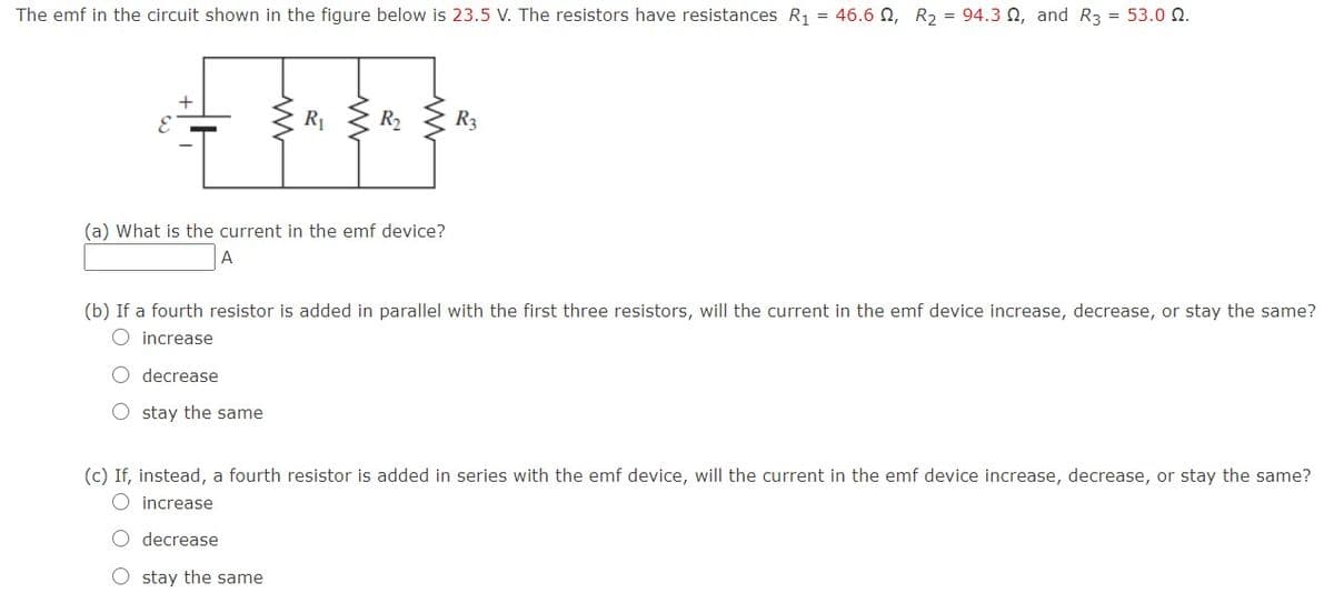 The emf in the circuit shown in the figure below is 23.5 V. The resistors have resistances R1 = 46.6 0, R2 = 94.3 Q, and R3 = 53.0 N.
R1
R3
(a) What is the current in the emf device?
A
(b) If a fourth resistor is added in parallel with the first three resistors, will the current in the emf device increase, decrease, or stay the same?
O increase
O decrease
O stay the same
(c) If, instead, a fourth resistor is added in series with the emf device, will the current in the emf device increase, decrease, or stay the same?
O increase
O decrease
O stay the same
