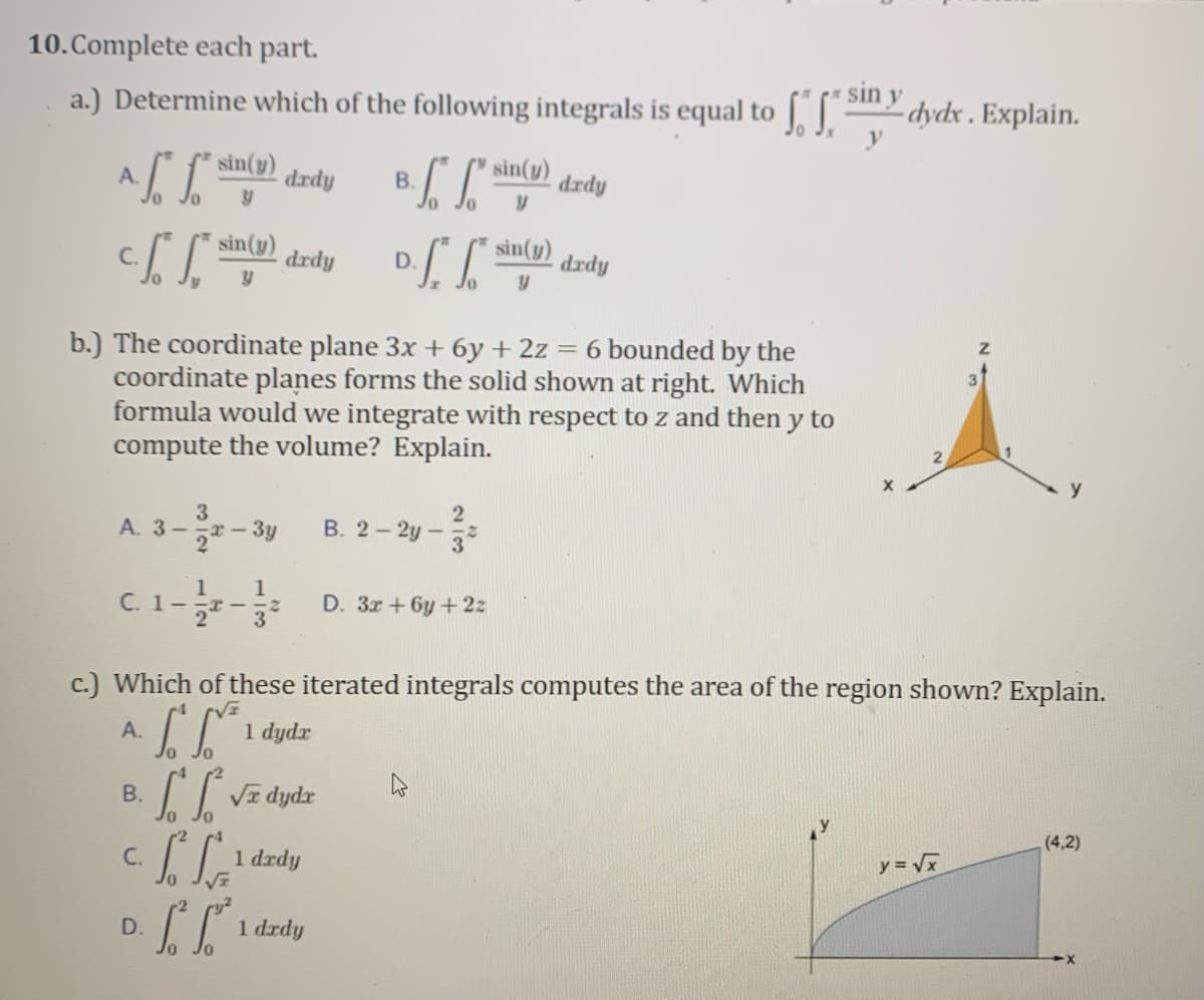 10.Complete each part.
sin y
a.) Determine which of the following integrals is equal to |||
-dydx . Explain.
sin(y)
A.
drdy
В.
drdy
sin(y)
sin(y)
drdy
D.
drdy
b.) The coordinate plane 3x + 6y + 2z = 6 bounded by the
coordinate planes forms the solid shown at right. Which
formula would we integrate with respect to z and then y to
compute the volume? Explain.
3
A. 3-x-3y
2
В. 2-2у —
3
1
1
С. 1 —
D. 3r+6y+2z
-I-
3
c.) Which of these iterated integrals computes the area of the region shown? Explain.
А.
1 dydr
B.
dydr
(4,2)
1 dzdy
y = Vx
C.
D.
1 drdy
