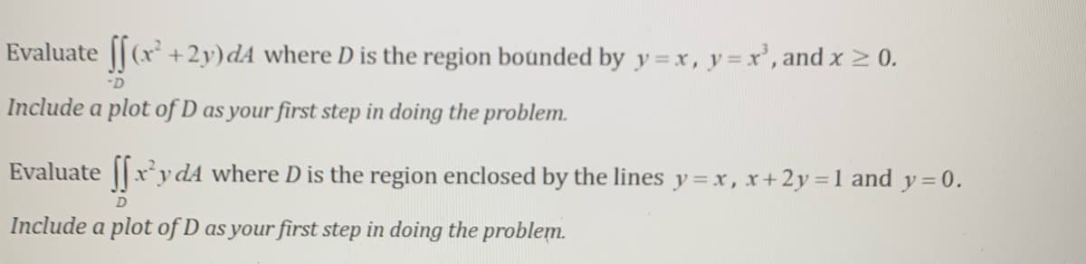 Evaluate || (x + 2y)dA where D is the region bounded by y=x, y= r', and x 2 0.
-D
Include a plot of D as your first step in doing the problem.
Evaluate ||xydA where D is the region enclosed by the lines y = x, x+2y 1 and y = 0.
Include a plot of D as your first step in doing the problem.
