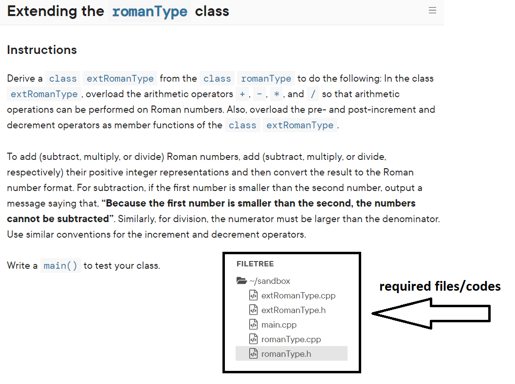 Extending the romanType class
Instructions
Derive a class extRomanType from the class romanType to do the following: In the class
extRomanType , overload the arithmetic operators +, - , * , and / so that arithmetic
operations can be performed on Roman numbers. Also, overload the pre- and post-increment and
decrement operators as member functions of the class extRomanType .
To add (subtract, multiply, or divide) Roman numbers, add (subtract, multiply, or divide,
respectively) their positive integer representations and then convert the result to the Roman
number format. For subtraction, if the first number is smaller than the second number, output a
message saying that, "Because the first number is smaller than the second, the numbers
cannot be subtracted". Similarly, for division, the numerator must be larger than the denominator.
Use similar conventions for the increment and decrement operators.
Write a main() to test your class.
FILETREE
-~/sandbox
required files/codes
A extRomanType.cpp
A extRomanType.h
A main.cpp
A romanType.cpp
A romanType.h
