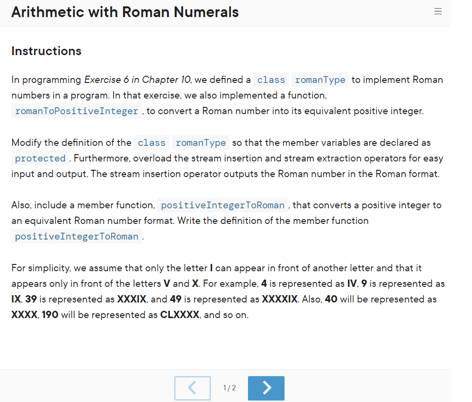 Arithmetic with Roman Numerals
Instructions
In programming Exercise 6 in Chapter 10, we defined a class romanType to implement Roman
numbers in a program. In that exercise, we also implemented a function,
romanToPositiveInteger , to convert a Roman number into its equivalent positive integer.
Modify the definition of the class romanType so that the member variables are declared as
protected . Furthermore, overload the stream insertion and stream extraction operators for easy
input and output. The stream insertion operator outputs the Roman number in the Roman format.
Also, include a member function, positiveIntegerToRoman , that converts a positive integer to
an equivalent Roman number format. Write the definition of the member function
positiveIntegerToRoman
For simplicity, we assume that only the letter I can appear in front of another letter and that it
appears only in front of the letters V and X. For example, 4 is represented as IV, 9 is represented as
IX, 39 is represented as XXXIX, and 49 is represented as XXXXIX. Also, 40 willI be represented as
XXXX, 190 will be represented as CLXXXX, and so on.
1/2
<>
