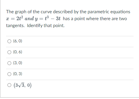 The graph of the curve described by the parametric equations
x = 2t? and y = t³ – 3t has a point where there are two
tangents. Identify that point.
O (6, 0)
(0, 6)
(3, 0)
(0, 3)
O (3v3, 0)
