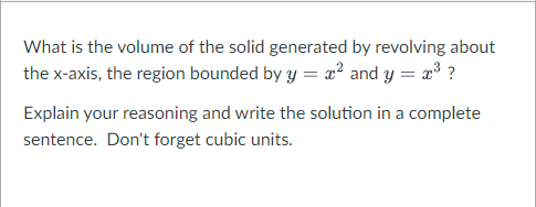 What is the volume of the solid generated by revolving about
the x-axis, the region bounded by y = æ² and y = x³ ?
Explain your reasoning and write the solution in a complete
sentence. Don't forget cubic units.
