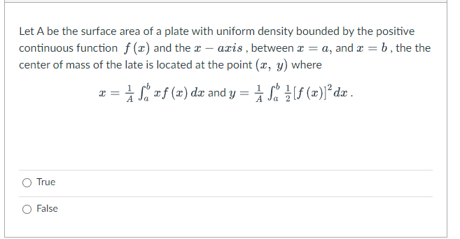 Let A be the surface area of a plate with uniform density bounded by the positive
continuous function f (x) and the a – axis , between æ = a, and æ = b, the the
center of mass of the late is located at the point (x, y) where
:= 1 S #f (2) dæ and y =
Je 글 [f (2)]°dz.
True
O False
