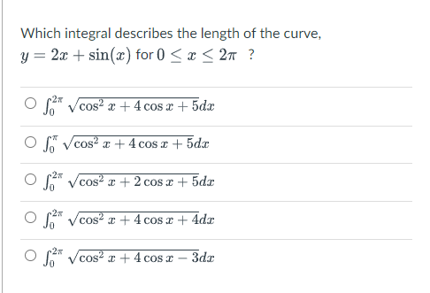 Which integral describes the length of the curve,
y = 2x + sin(x) for 0 < x < 2n ?
o Vcos? x + 4 cos x + 5dx
O Vcos? a +4 cos r + 5dx
O * Vcos? + 2 cos x + 5da
O A Vcos² x + 4 cos x + 4dx
O * Vcos? x + 4 cos r
3dr
|
