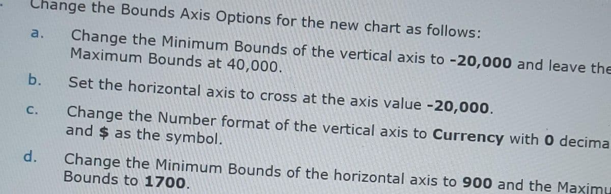 Change the Bounds Axis Options for the new chart as follows:
Change the Minimum Bounds of the vertical axis to -20,000 and leave the
Maximum Bounds at 40,000.
a.
b.
Set the horizontal axis to cross at the axis value -20,000.
Change the Number format of the vertical axis to Currency with 0 decima
and $ as the symbol.
C.
Change the Minimum Bounds of the horizontal axis to 900 and the Maximu
Bounds to 1700.
d.
