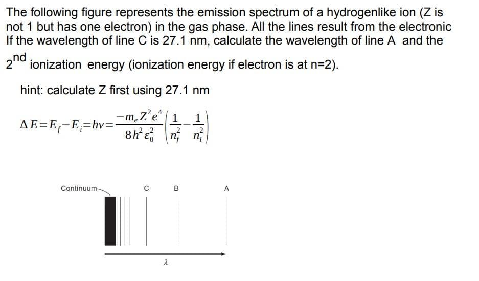 The following figure represents the emission spectrum of a hydrogenlike ion (Z is
not 1 but has one electron) in the gas phase. All the lines result from the electronic
If the wavelength of line C is 27.1 nm, calculate the wavelength of line A and the
21d ionization energy (ionization energy if electron is at n=2).
hint: calculate Z first using 27.1 nm
-m.Z'e* 1
8h Eo
1
AE=E,-E,=hv=
-
2 2
2
n n
Continuum-
B
A
