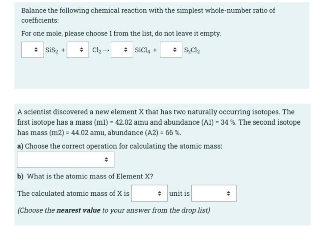 Balance the following chemical reaction with the simplest whole-number ratio of
coefficients:
For one mole, please choose 1 from the list, do not leave it empty.
* Sis2 +
+ Cl2-
* Sicl4 +
• S2C12
A scientist discovered a new element X that has two naturally occurring isotopes. The
first isotope has a mass (ml) = 42.02 amu and abundance (Al) = 34 %. The second isotope
has mass (m2) = 44.02 amu, abundance (A2) = 66 %.
a) Choose the correct operation for calculating the atomic mass:
b) What is the atomic mass of Element X?
The calculated atomic mass of X is
unit is
(Choose the nearest value to your answer from the drop list)
