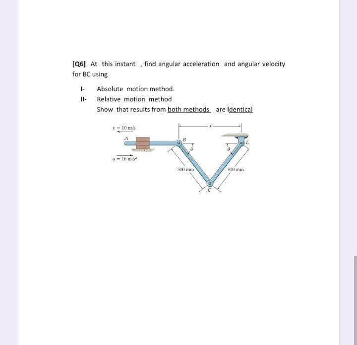 (Q6] At this instant , find angular acceleration and angular velocity
for BC using
Absolute motion method.
Il- Relative motion method
Show that results from both methods are identical
2- 10 m/s
a = 16 m/s
300 mm
300 mm
