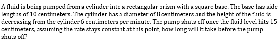 A fluid is being pumped from a cylinder into a rectangular prism with a square base. The base has side
lengths of 10 centimeters. The cylinder has a diameter of 8 centimeters and the height of the fluid is
decreasing from the cylinder 6 centimeters per minute. The pump shuts off once the fluid level hits 15
centimeters, assuming the rate stays constant at this point, how long will it take before the pump
shuts off?
