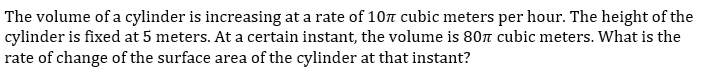 The volume of a cylinder is increasing at a rate of 10 cubic meters per hour. The height of the
cylinder is fixed at 5 meters. At a certain instant, the volume is 80n cubic meters. What is the
rate of change of the surface area of the cylinder at that instant?
