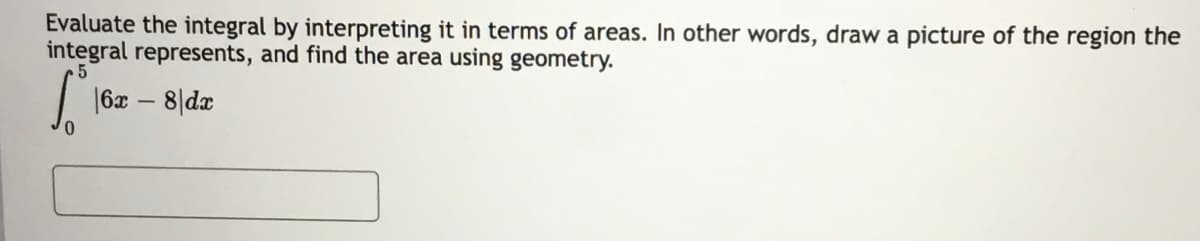 Evaluate the integral by interpreting it in terms of areas. In other words, draw a picture of the region the
integral represents, and find the area using geometry.
| 16x – 8|de
0,

