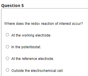 Question 5
Where does the redox reaction of interest occur?
O At the working electrode.
O In the potentiostat.
O At the reference electrode.
Outside the electrochemical cell.
