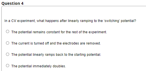 Question 4
In a CV experiment, what happens after linearly ramping to the 'switching' potential?
The potential remains constant for the rest of the experiment.
The current is turned off and the electrodes are removed.
The potential linearly ramps back to the starting potential.
O The potential immediately doubles.
