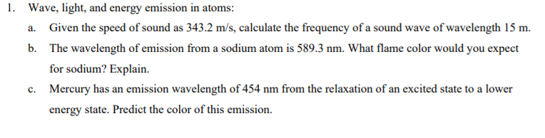 1. Wave, light, and energy emission in atoms:
Given the speed of sound as 343.2 m/s, calculate the frequency of a sound wave of wavelength 15 m.
a.
b. The wavelength of emission from a sodium atom is 589.3 nm. What flame color would you expect
for sodium? Explain.
c. Mercury has an emission wavelength of 454 nm from the relaxation of an excited state to a lower
energy state. Predict the color of this emission.
