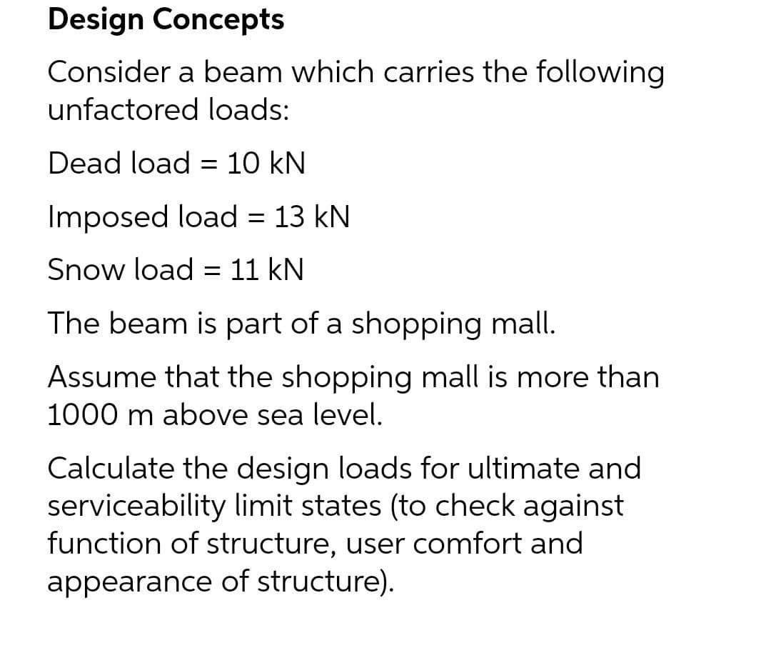 Design Concepts
Consider a beam which carries the following
unfactored loads:
Dead load = 10 kN
Imposed load = 13 kN
Snow load = 11 kN
The beam is part of a shopping mall.
Assume that the shopping mall is more than
1000 m above sea level.
Calculate the design loads for ultimate and
serviceability limit states (to check against
function of structure, user comfort and
appearance of structure).
