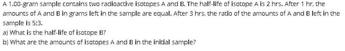 A 1.00-gram sample contains two radioactive isotopes A and B. The half-life of isotope A is 2 hrs. After 1 hr, the
amounts of A and B in grams left in the sample are equal. After 3 hrs, the ratio of the amounts ofA and B left in the
sample is 5:3.
a) What is the half-life of isotope B?
b) What are the amounts of isotopes A and B in the initial sample?
